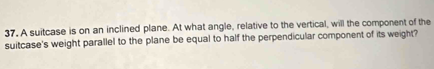 A suitcase is on an inclined plane. At what angle, relative to the vertical, will the component of the 
suitcase's weight parallel to the plane be equal to half the perpendicular component of its weight?