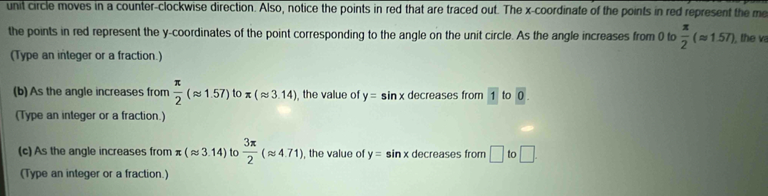 unit circle moves in a counter-clockwise direction. Also, notice the points in red that are traced out. The x-coordinate of the points in red represent the me 
the points in red represent the y-coordinates of the point corresponding to the angle on the unit circle. As the angle increases from 0 to  π /2 (approx 1.57) , the va 
(Type an integer or a fraction.) 
(b) As the angle increases from  π /2 (approx 1.57)toπ (approx 3.14) , the value of y=sin x decreases from 1 to 0. 
(Type an integer or a fraction.) 
(c) As the angle increases from π (approx 3.14) to  3π /2 (approx 4.71) , the value of y=sin x decreases from □ to□. 
(Type an integer or a fraction.)