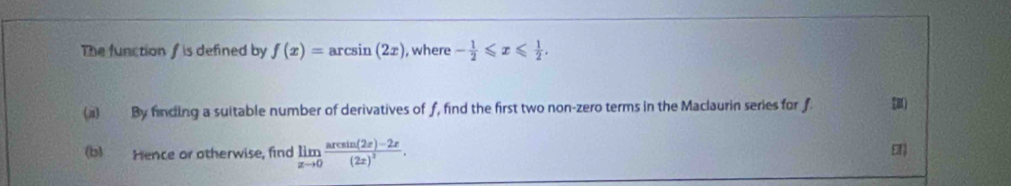 The function f is defined by f(x)=arcsin (2x) , where - 1/2 ≤slant x≤slant  1/2 . 
(i) By finding a suitable number of derivatives of f, find the first two non-zero terms in the Maclaurin series for f [B
(b) Hence or otherwise, find limlimits _xto 0frac arcsin (2x)-2x(2x)^2.