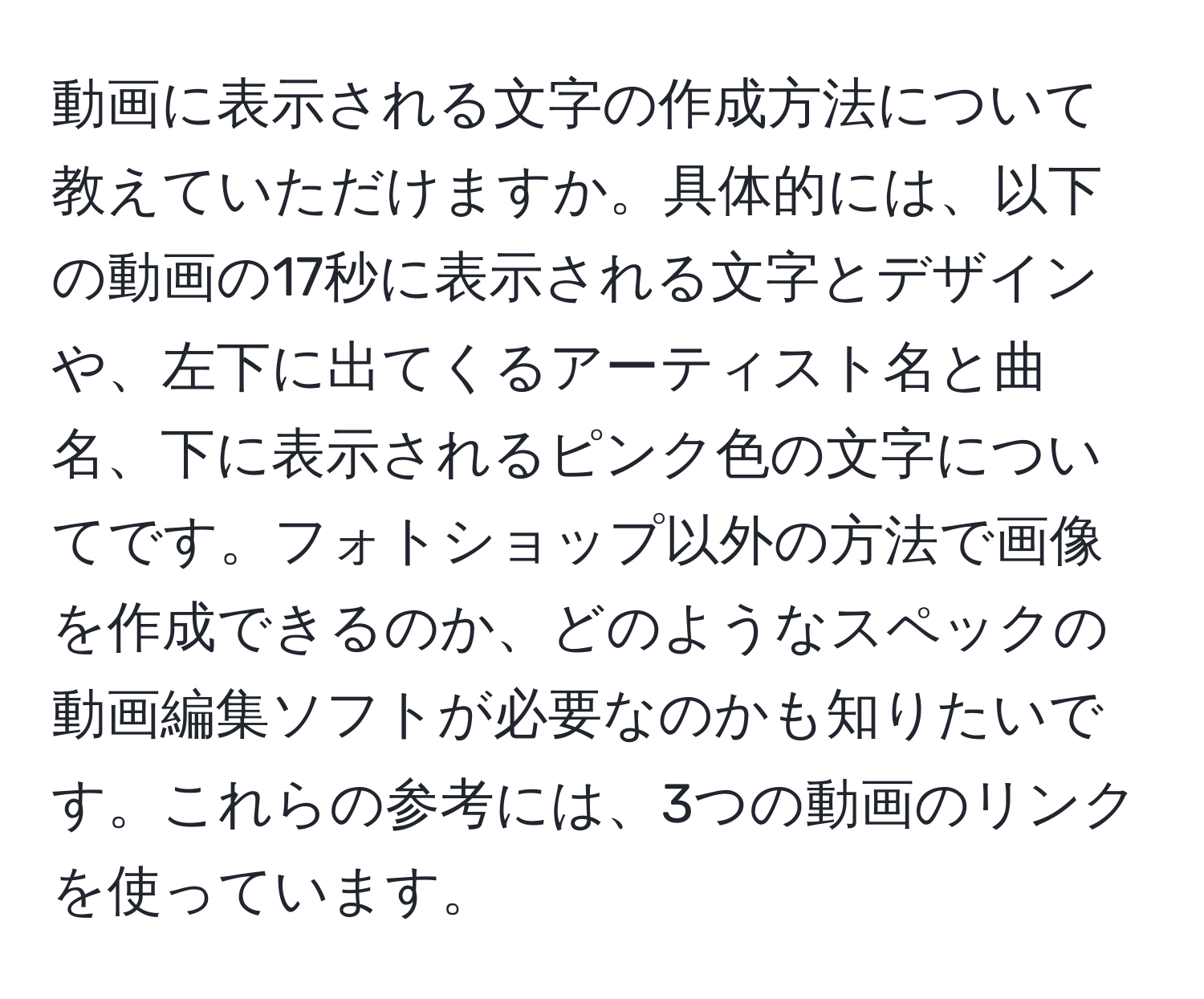 動画に表示される文字の作成方法について教えていただけますか。具体的には、以下の動画の17秒に表示される文字とデザインや、左下に出てくるアーティスト名と曲名、下に表示されるピンク色の文字についてです。フォトショップ以外の方法で画像を作成できるのか、どのようなスペックの動画編集ソフトが必要なのかも知りたいです。これらの参考には、3つの動画のリンクを使っています。