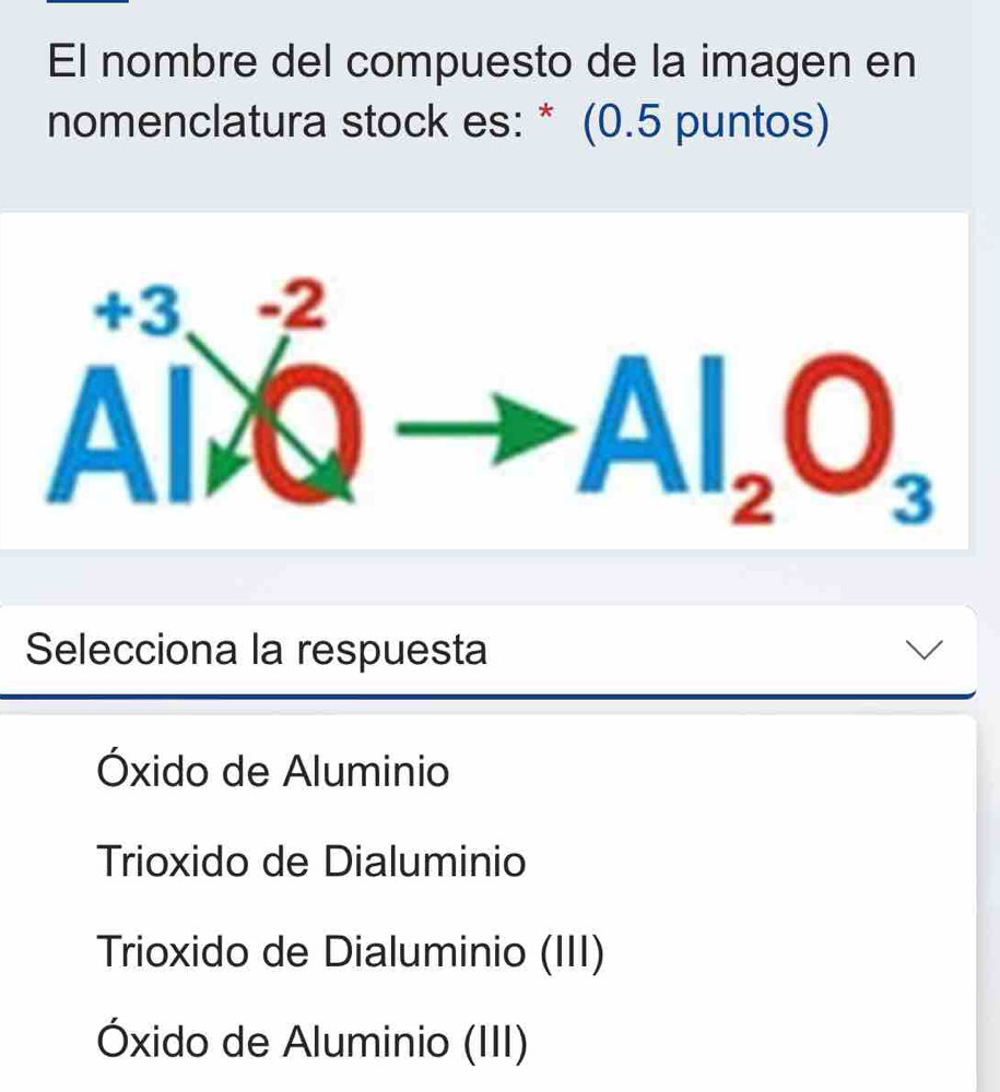 El nombre del compuesto de la imagen en
nomenclatura stock es: * (0.5 puntos)
A^(+3)_A^((-2)Qto Al_2)O_3
Selecciona la respuesta
Óxido de Aluminio
Trioxido de Dialuminio
Trioxido de Dialuminio (III)
Óxido de Aluminio (III)