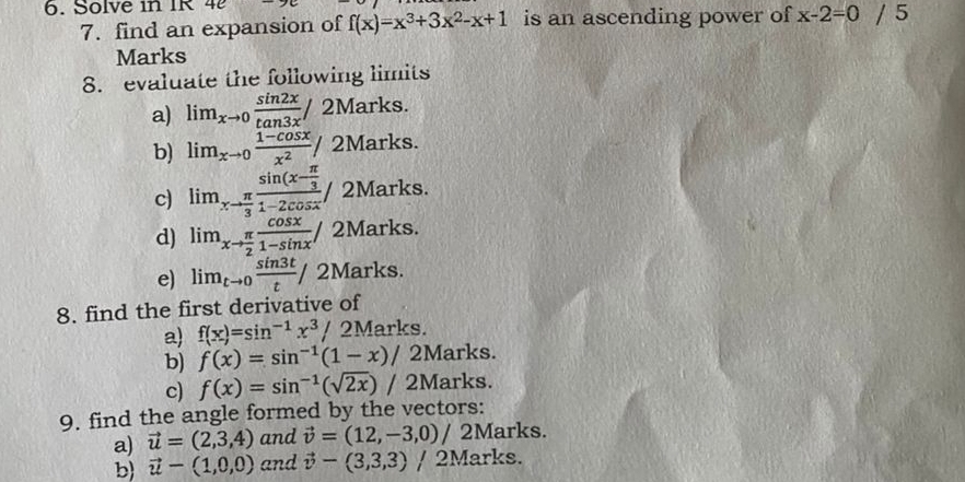 Solve in IR 4e 
7. find an expansion of f(x)=x^3+3x^2-x+1 is an ascending power of x-2=0/5
Marks 
8. evaluate the following limits 
a) lim_xto 0 sin 2x/tan 3x / 2Marks. 
b) lim_xto 0 (1-cos x)/x^2 / 2Marks. 
c) lim_xto  π /3 frac sin (x- π /3 1-2cos x) 2Marks. 
d) lim_xto  π /2  cos x/1-sin x / 2Marks. 
e) lim_tto 0 sin 3t/t / 2Marks. 
8. find the first derivative of 
a) f(x)=sin^(-1)x^3/ 2Marks. 
b) f(x)=sin^(-1)(1-x)/ 2Marks. 
c) f(x)=sin^(-1)(sqrt(2x)) / 2Marks. 
9. find the angle formed by the vectors: 
a) vector u=(2,3,4) and vector v=(12,-3,0) / 2Marks. 
b) vector u-(1,0,0) and vector v-(3,3,3) / 2Marks.