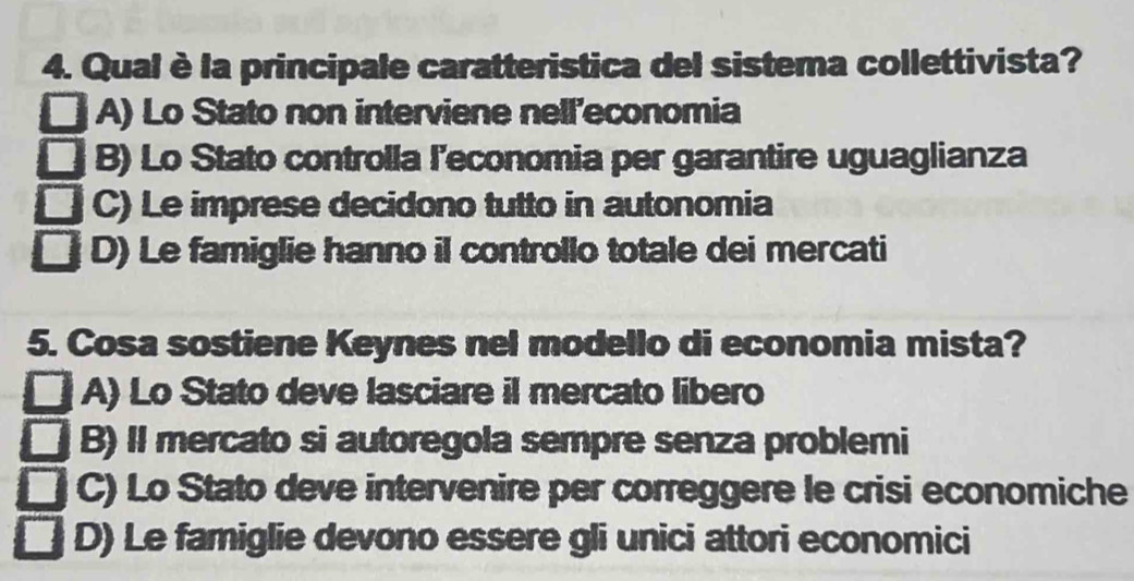 Qual è la principale caratteristica del sistema collettivista?
A) Lo Stato non interviene nell'economia
B) Lo Stato controlla l'economia per garantire uguaglianza
C) Le imprese decidono tutto in autonomia
D) Le famiglie hanno il controllo totale dei mercati
5. Cosa sostiene Keynes nel modello di economia mista?
A) Lo Stato deve lasciare il mercato libero
B) II mercato si autoregola sempre senza problemi
C) Lo Stato deve intervenire per correggere le crisi economiche
D) Le famiglie devono essere gli unici attori economici