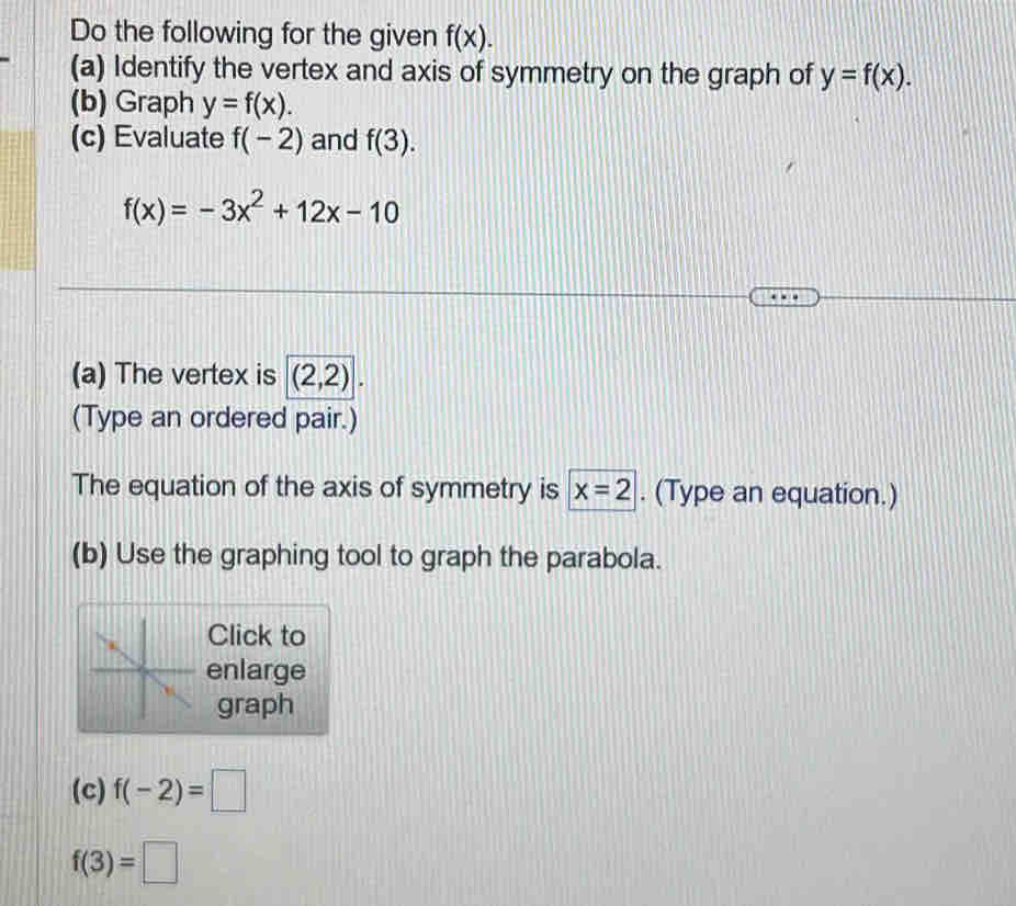 Do the following for the given f(x). 
(a) Identify the vertex and axis of symmetry on the graph of y=f(x). 
(b) Graph y=f(x). 
(c) Evaluate f(-2) and f(3).
f(x)=-3x^2+12x-10
(a) The vertex is (2,2). 
(Type an ordered pair.) 
The equation of the axis of symmetry is x=2. (Type an equation.) 
(b) Use the graphing tool to graph the parabola. 
Click to 
enlarge 
graph 
(c) f(-2)=□
f(3)=□