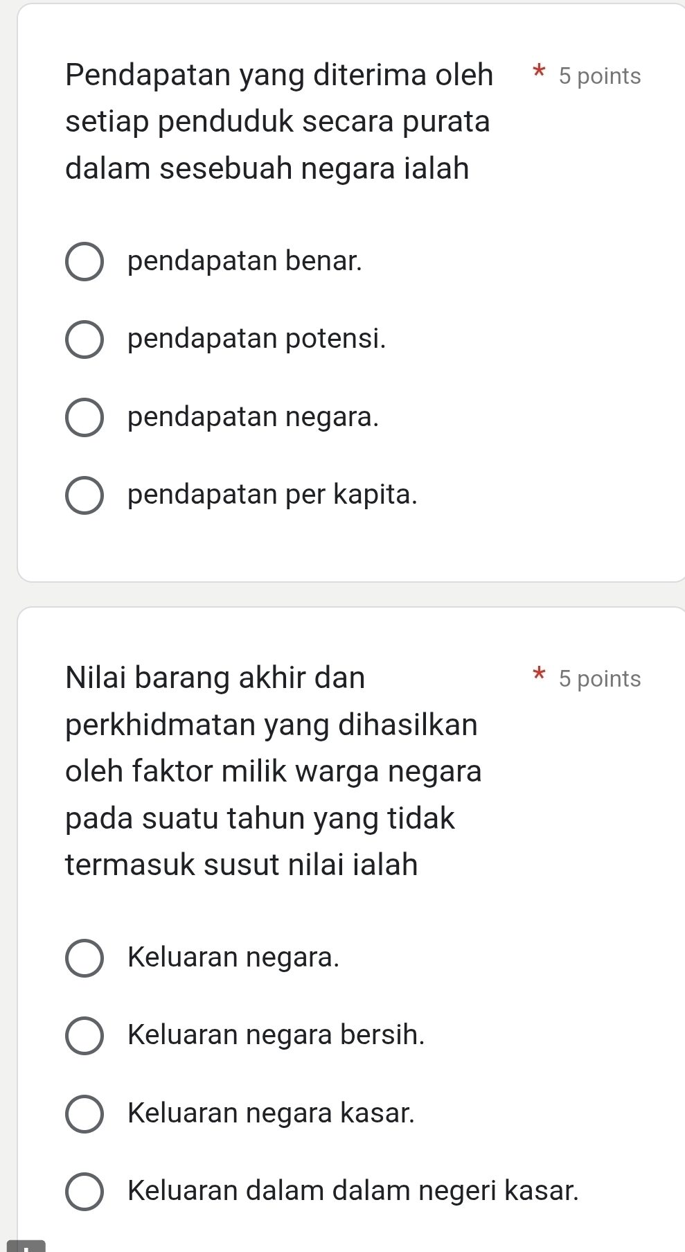 Pendapatan yang diterima oleh 5 points
setiap penduduk secara purata
dalam sesebuah negara ialah
pendapatan benar.
pendapatan potensi.
pendapatan negara.
pendapatan per kapita.
Nilai barang akhir dan 5 points
perkhidmatan yang dihasilkan
oleh faktor milik warga negara
pada suatu tahun yang tidak
termasuk susut nilai ialah
Keluaran negara.
Keluaran negara bersih.
Keluaran negara kasar.
Keluaran dalam dalam negeri kasar.