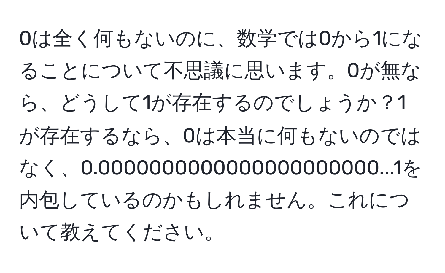 0は全く何もないのに、数学では0から1になることについて不思議に思います。0が無なら、どうして1が存在するのでしょうか？1が存在するなら、0は本当に何もないのではなく、0.0000000000000000000000...1を内包しているのかもしれません。これについて教えてください。