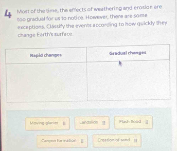 Most of the time, the effects of weathering and erosion are 
too gradual for us to notice. However, there are some 
exceptions. Classify the events according to how quickly they 
change Earth's surface. 
Moving glacier [ Landslide Flash flood [] 
Canyon formation [] Creation of sand H