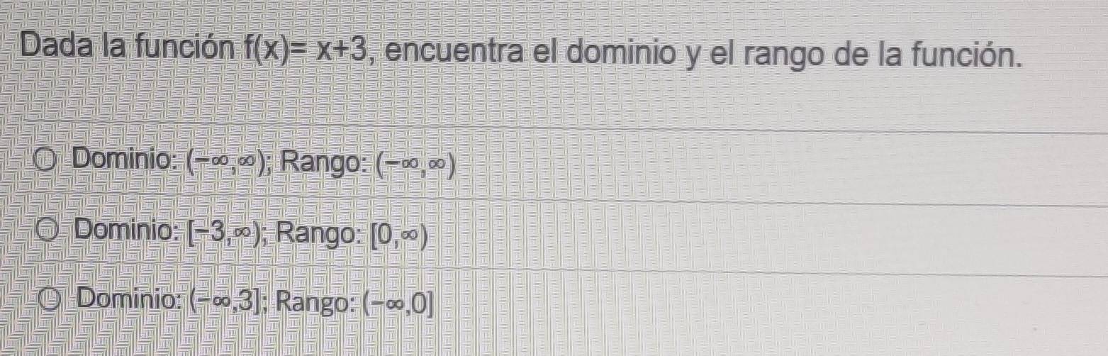 Dada la función f(x)=x+3 , encuentra el dominio y el rango de la función.
Dominio: (-∈fty ,∈fty ); Rango: (-∈fty ,∈fty )
Dominio: [-3,∈fty ); Rango: [0,∈fty )
Dominio: (-∈fty ,3]; Rango: (-∈fty ,0]