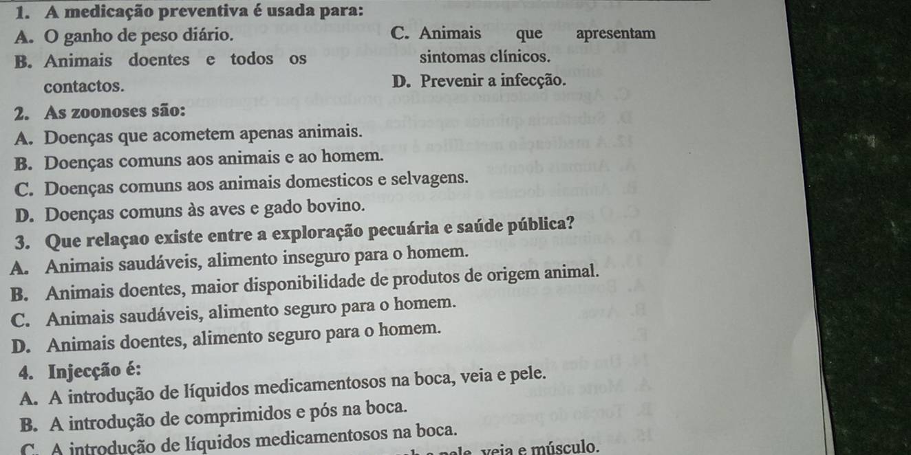 A medicação preventiva é usada para:
A. O ganho de peso diário. C. Animais que apresentam
B. Animais doentes e todos os sintomas clínicos.
contactos. D. Prevenir a infecção.
2. As zoonoses são:
A. Doenças que acometem apenas animais.
B. Doenças comuns aos animais e ao homem.
C. Doenças comuns aos animais domesticos e selvagens.
D. Doenças comuns às aves e gado bovino.
3. Que relaçao existe entre a exploração pecuária e saúde pública?
A. Animais saudáveis, alimento inseguro para o homem.
B. Animais doentes, maior disponibilidade de produtos de origem animal.
C. Animais saudáveis, alimento seguro para o homem.
D. Animais doentes, alimento seguro para o homem.
4. Injecção é:
A. A introdução de líquidos medicamentosos na boca, veia e pele.
B. A introdução de comprimidos e pós na boca.
C. A introdução de líquidos medicamentosos na boca.
veia e músculo.