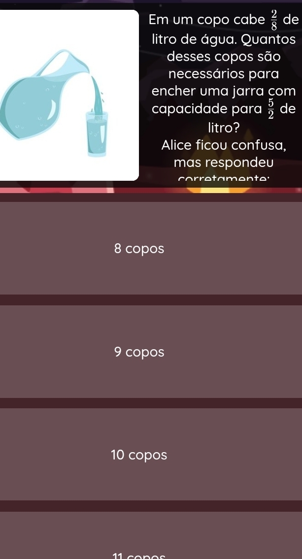 Em um copo cabe  2/8  de
litro de água. Quantos
desses copos são
necessários para
encher uma jarra com
capacidade para  5/2  de
litro?
Alice ficou confusa,
mas respondeu
tamente:
8 copos
9 copos
10 copos