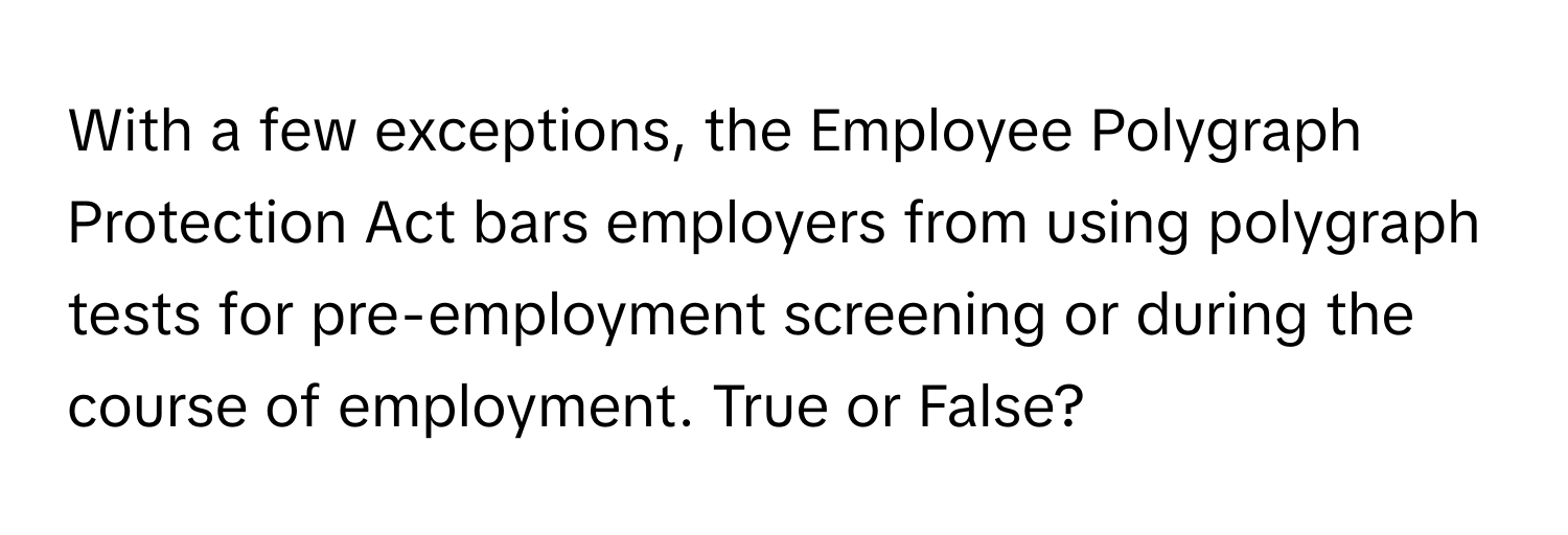 With a few exceptions, the Employee Polygraph Protection Act bars employers from using polygraph tests for pre-employment screening or during the course of employment. True or False?