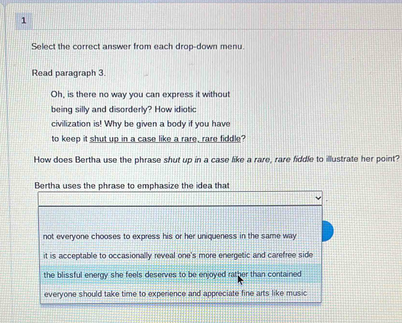 Select the correct answer from each drop-down menu.
Read paragraph 3.
Oh, is there no way you can express it without
being silly and disorderly? How idiotic
civilization is! Why be given a body if you have
to keep it shut up in a case like a rare, rare fiddle?
How does Bertha use the phrase shut up in a case like a rare, rare fiddle to illustrate her point?
Bertha uses the phrase to emphasize the idea that
not everyone chooses to express his or her uniqueness in the same way
it is acceptable to occasionally reveal one's more energetic and carefree side
the blissful energy she feels deserves to be enjoyed rather than contained
everyone should take time to experience and appreciate fine arts like music