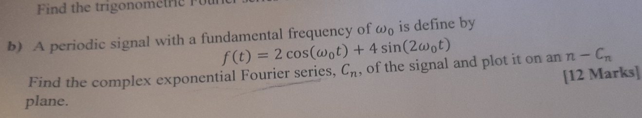 Find the trigonometric Fut 
b) A periodic signal with a fundamental frequency of omega _0 is define by
f(t)=2cos (omega _0t)+4sin (2omega _0t)
Find the complex exponential Fourier series, C_n , of the signal and plot it on an n-C_n
[12 Marks] 
plane.