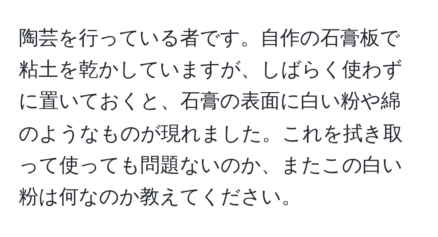 陶芸を行っている者です。自作の石膏板で粘土を乾かしていますが、しばらく使わずに置いておくと、石膏の表面に白い粉や綿のようなものが現れました。これを拭き取って使っても問題ないのか、またこの白い粉は何なのか教えてください。