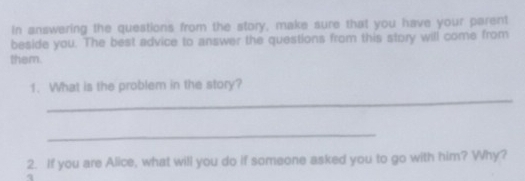 In answering the questions from the story, make sure that you have your parent 
beside you. The best advice to answer the questions from this story will come from 
them. 
_ 
1. What is the problem in the story? 
_ 
2. If you are Alice, what will you do if someone asked you to go with him? Why?