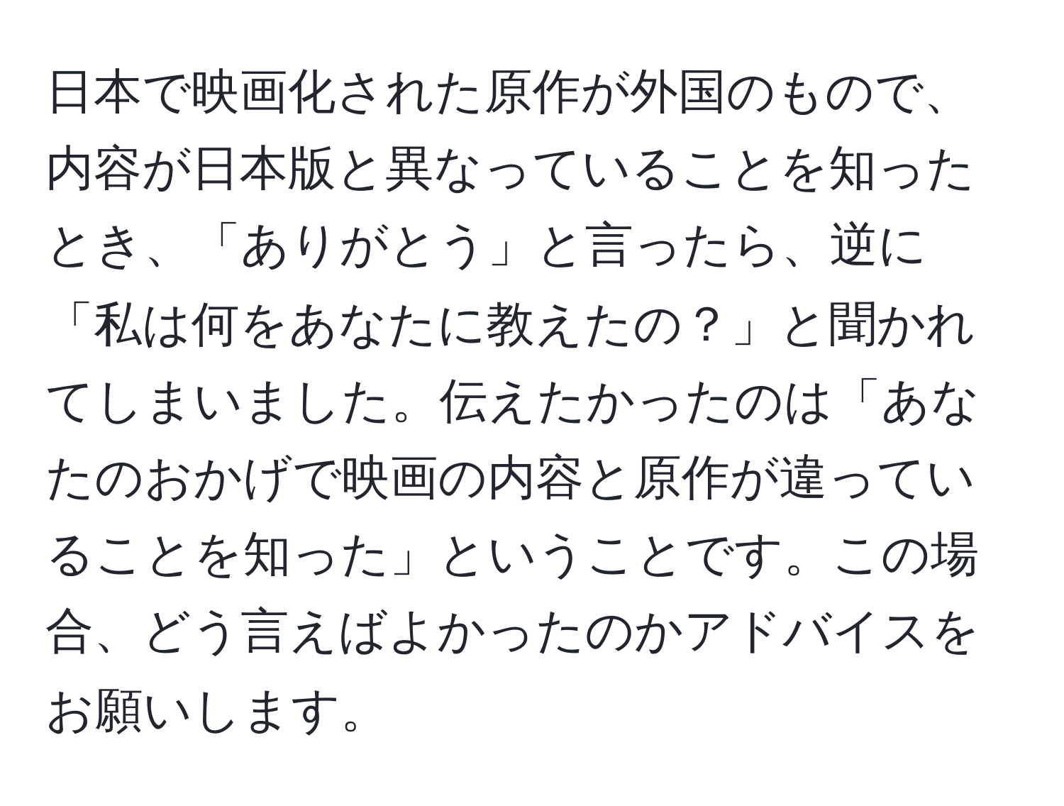 日本で映画化された原作が外国のもので、内容が日本版と異なっていることを知ったとき、「ありがとう」と言ったら、逆に「私は何をあなたに教えたの？」と聞かれてしまいました。伝えたかったのは「あなたのおかげで映画の内容と原作が違っていることを知った」ということです。この場合、どう言えばよかったのかアドバイスをお願いします。