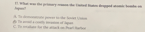 What was the primary reason the United States dropped atomic bombs on
Japan?
A. To demonstrate power to the Soviet Union
B To avoid a costly invasion of Japan
C. To retaliate for the attack on Pearl Harbor