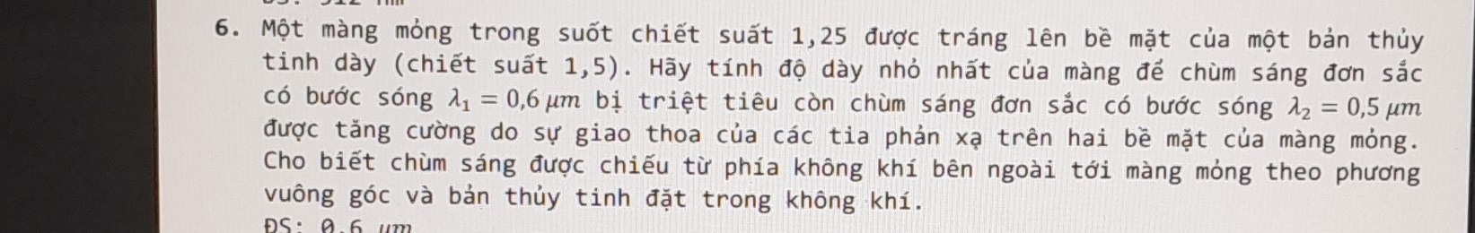 Một màng mỏng trong suốt chiết suất 1,25 được tráng lên bề mặt của một bản thủy 
tinh dày (chiết suất 1,5). Hãy tính độ dày nhỏ nhất của màng để chùm sáng đơn sắc 
có bước sóng lambda _1=0,6 mu m bị triệt tiêu còn chùm sáng đơn sắc có bước sóng lambda _2=0,5mu m
được tăng cường do sự giao thoa của các tia phản xạ trên hai bề mặt của màng mỏng. 
Cho biết chùm sáng được chiếu từ phía không khí bên ngoài tới màng mỏng theo phương 
vuông góc và bản thủy tinh đặt trong không khí.