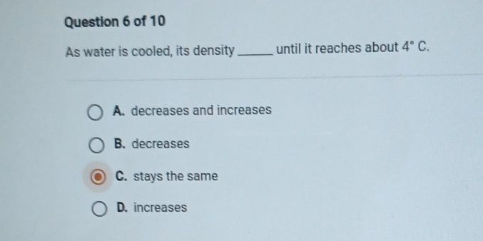 As water is cooled, its density _until it reaches about 4°C.
A. decreases and increases
B. decreases
C. stays the same
D. increases