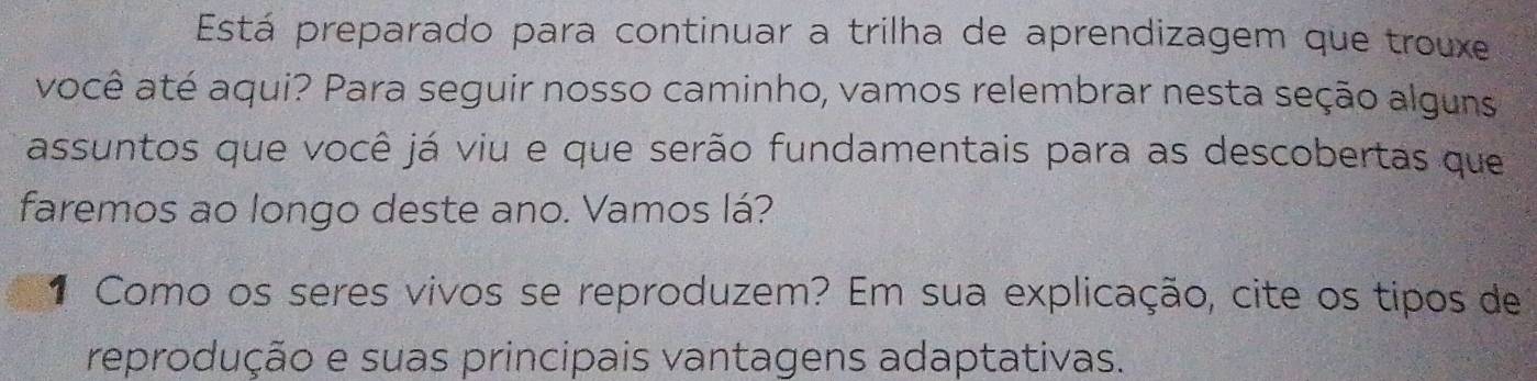 Está preparado para continuar a trilha de aprendizagem que trouxe 
você até aqui? Para seguir nosso caminho, vamos relembrar nesta seção alguns 
assuntos que você já viu e que serão fundamentais para as descobertas que 
faremos ao longo deste ano. Vamos lá? 
1 Como os seres vivos se reproduzem? Em sua explicação, cite os tipos de 
reprodução e suas principais vantagens adaptativas.