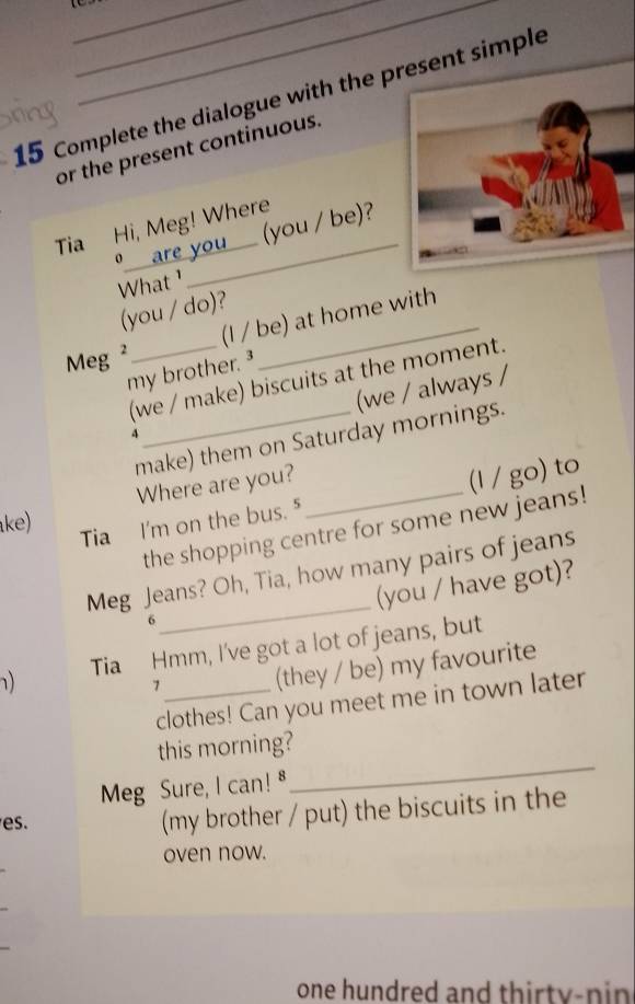 Complete the dialogue with the pesent simple 
sing 
or the present continuous. 
Tia Hi, Meg! Where 
o___ are you _ (you / be)? 
What ¹ 
(you / do)? 
(I / be) at home with 
Meg² 
my brother. 
_(we / make) biscuits at the moment. 
(we / always / 
4 
make) them on Saturday mornings. 
Where are you? 
ke) 
Tia I'm on the bus. ⁵ _(l / go) to 
the shopping centre for some new jeans! 
Meg Jeans? Oh, Tia, how many pairs of jeans 
(you / have got)? 
6 
_ 
) Tia Hmm, I've got a lot of jeans, but 
7 
(they / be) my favourite 
clothes! Can you meet me in town later 
_ 
this morning? 
Meg Sure, I can! 
es. 
(my brother / put) the biscuits in the 
oven now. 
one hundred and thirty-nin