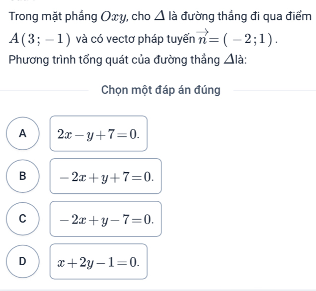 Trong mặt phẳng Oxy, cho Δ là đường thẳng đi qua điểm
A(3;-1) và có vectơ pháp tuyến vector n=(-2;1). 
Phương trình tổng quát của đường thẳng △ I à:
Chọn một đáp án đúng
A 2x-y+7=0.
B -2x+y+7=0.
C -2x+y-7=0.
D x+2y-1=0.