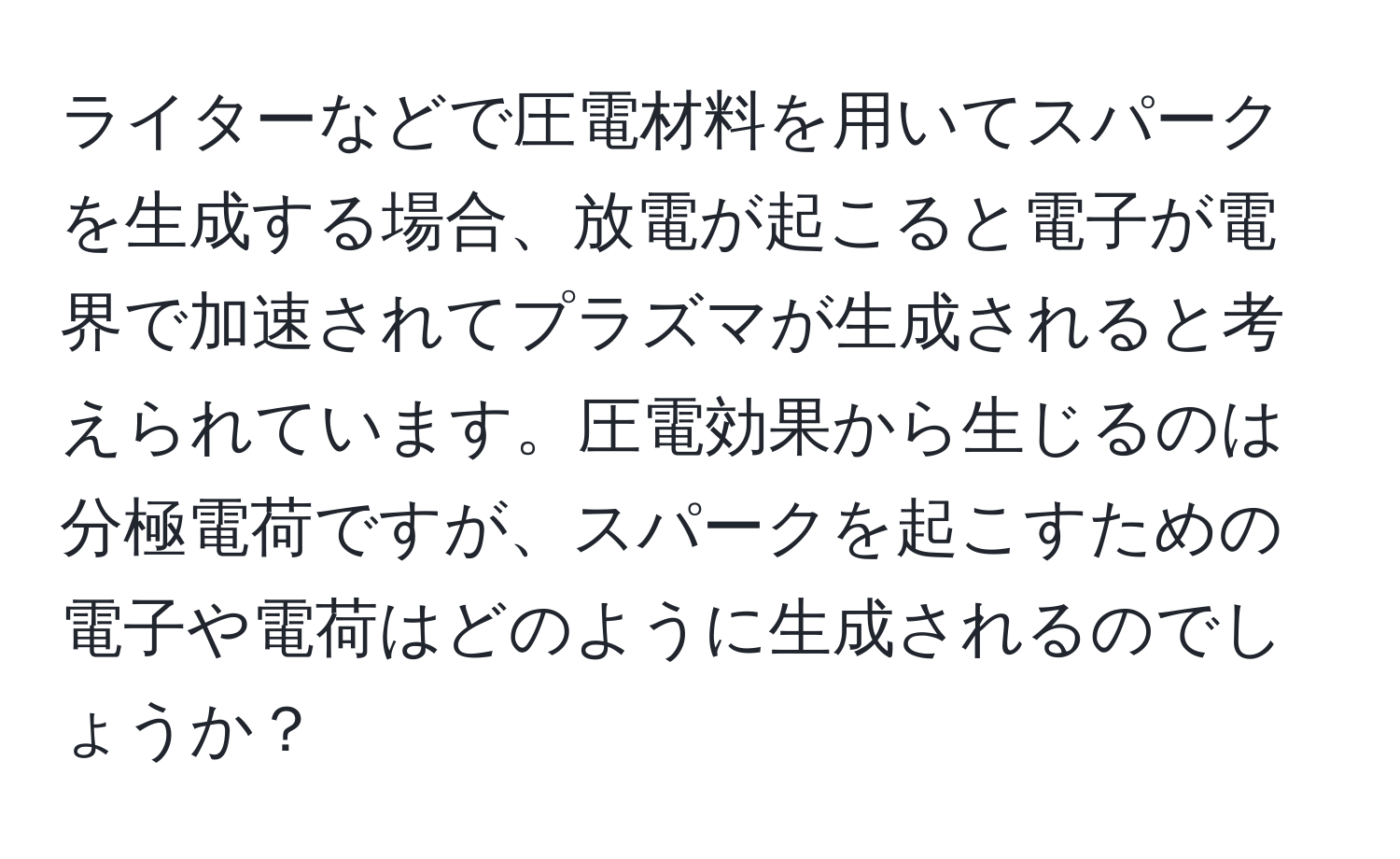 ライターなどで圧電材料を用いてスパークを生成する場合、放電が起こると電子が電界で加速されてプラズマが生成されると考えられています。圧電効果から生じるのは分極電荷ですが、スパークを起こすための電子や電荷はどのように生成されるのでしょうか？