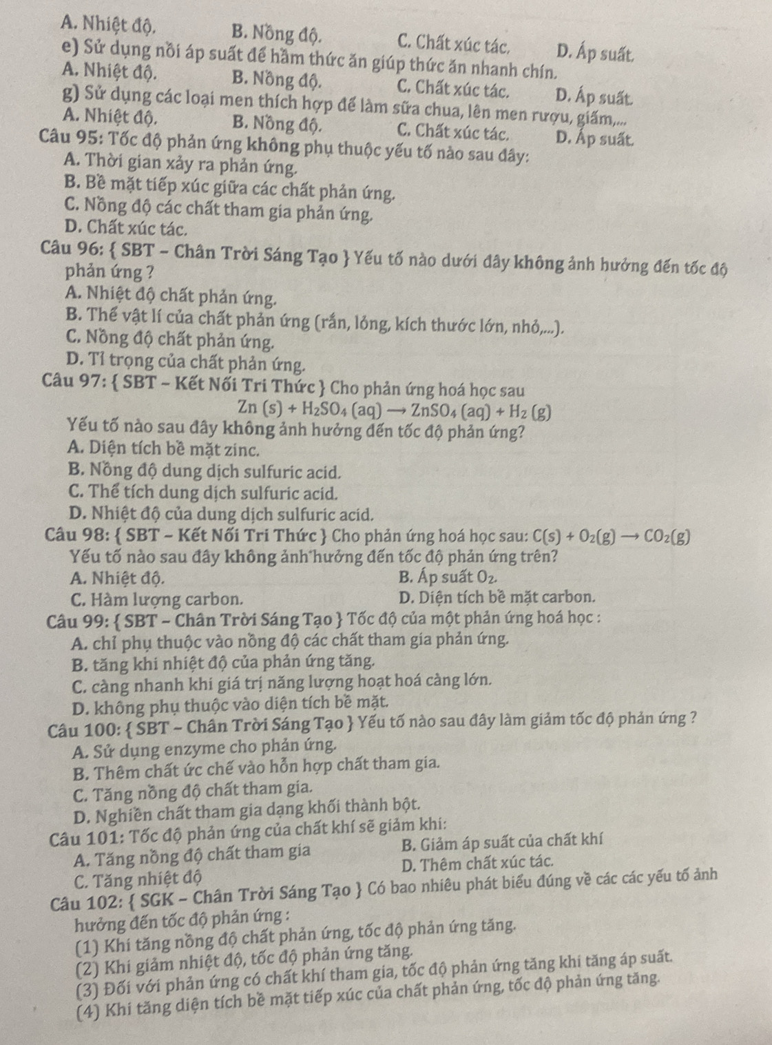 A. Nhiệt độ. B. Nồng độ. C. Chất xúc tác, D. Áp suất.
e) Sử dụng nồi áp suất để hầm thức ăn giúp thức ăn nhanh chín.
A. Nhiệt độ. B. Nồng độ. C. Chất xúc tác. D. Áp suất.
g) Sử dụng các loại men thích hợp để làm sữa chua, lên men rượu, giấm,...
A. Nhiệt độ. B. Nồng độ. C. Chất xúc tác. D. Áp suất.
Câu 95: Tốc độ phản ứng không phụ thuộc yếu tố nào sau đây:
A. Thời gian xảy ra phản ứng.
B. Bề mặt tiếp xúc giữa các chất phản ứng.
C. Nồng độ các chất tham gia phản ứng.
D. Chất xúc tác.
Câu 96:  SBT - Chân Trời Sáng Tạo  Yếu tố nào dưới đây không ảnh hưởng đến tốc độ
phản ứng ?
A. Nhiệt độ chất phản ứng.
B. Thế vật lí của chất phản ứng (rắn, lỏng, kích thước lớn, nhỏ,...).
C. Nồng độ chất phản ứng.
D. Tỉ trọng của chất phản ứng.
Câu 97:  SBT ~ Kết Nối Tri Thức  Cho phản ứng hoá học sau
Zn(s)+H_2SO_4(aq)to ZnSO_4(aq)+H_2(g)
Yếu tố nào sau đây không ảnh hưởng đến tốc độ phản ứng?
A. Diện tích bề mặt zinc.
B. Nồng độ dung dịch sulfuric acid.
C. Thể tích dung dịch sulfuric acid.
D. Nhiệt độ của dung dịch sulfuric acid.
Câu 98:  SBT - Kết Nối Tri Thức  Cho phản ứng hoá học sau: C(s)+O_2(g)to CO_2(g)
Yếu tố nào sau đây không ảnh hưởng đến tốc độ phản ứng trên?
A. Nhiệt độ. B. Áp suất O_2.
C. Hàm lượng carbon. D. Diện tích bề mặt carbon.
Câu 99:  SBT - Chân Trời Sáng Tạo  Tốc độ của một phản ứng hoá học :
A. chỉ phụ thuộc vào nồng độ các chất tham gia phản ứng.
B. tăng khi nhiệt độ của phản ứng tăng.
C. càng nhanh khi giá trị năng lượng hoạt hoá càng lớn.
D. không phụ thuộc vào diện tích bề mặt.
Câu 100:  SBT ~ Chân Trời Sáng Tạo  Yếu tố nào sau đây làm giảm tốc độ phản ứng ?
A. Sử dụng enzyme cho phản ứng.
B. Thêm chất ức chế vào hỗn hợp chất tham gia.
C. Tăng nồng độ chất tham gia.
D. Nghiền chất tham gia dạng khối thành bột.
Câu 101: Tốc độ phản ứng của chất khí sẽ giảm khi:
A. Tăng nồng độ chất tham gia B. Giảm áp suất của chất khí
C. Tăng nhiệt độ D. Thêm chất xúc tác.
Câu 102:  SGK - Chân Trời Sáng Tạo  Có bao nhiêu phát biểu đúng về các các yếu tố ảnh
hưởng đến tốc độ phản ứng :
(1) Khi tăng nồng độ chất phản ứng, tốc độ phản ứng tăng.
(2) Khi giảm nhiệt độ, tốc độ phản ứng tăng.
(3) Đối với phản ứng có chất khí tham gia, tốc độ phản ứng tăng khi tăng áp suất.
(4) Khi tăng diện tích bề mặt tiếp xúc của chất phản ứng, tốc độ phản ứng tăng.