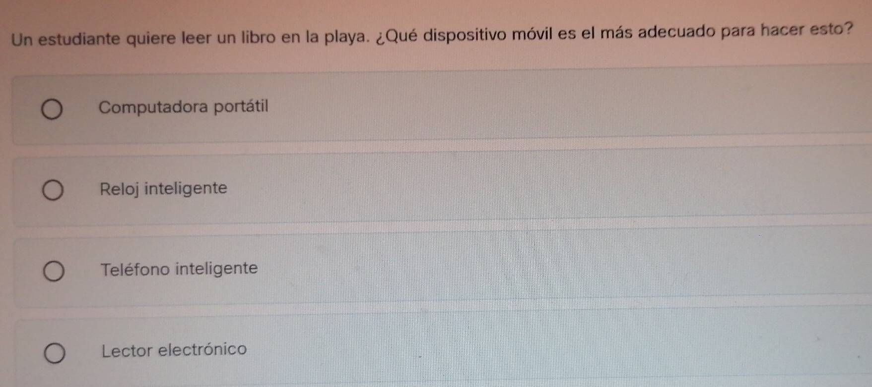 Un estudiante quiere leer un libro en la playa. ¿Qué dispositivo móvil es el más adecuado para hacer esto?
Computadora portátil
Reloj inteligente
Teléfono inteligente
Lector electrónico