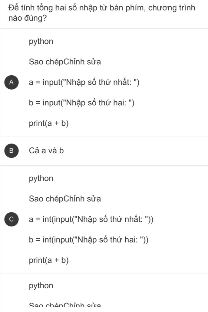 Để tính tổng hai số nhập từ bàn phím, chương trình
nào đúng?
python
Sao chépChỉnh sửa
A a= input("Nhập số thứ nhất: ")
b= input("Nhập số thứ hai: ")
print (a+b)
B Cả a và b
python
Sao chépChỉnh sửa
C a= int(input("Nhập số thứ nhất: "))
b= int(input("Nhập số thứ hai: "))
print (a+b)
python
Sao chénChỉnh sửa