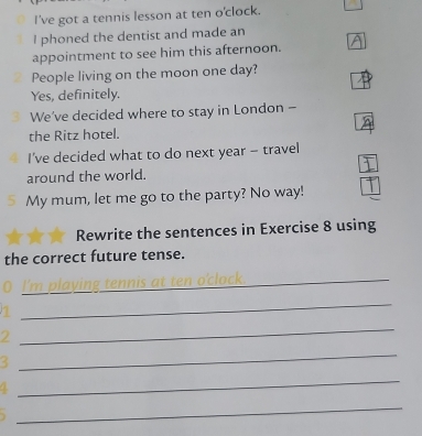 I've got a tennis lesson at ten o'clock. 
I phoned the dentist and made an 
appointment to see him this afternoon. 
People living on the moon one day? 
Yes, definitely. 
We've decided where to stay in London - 
the Ritz hotel. 
I've decided what to do next year - travel 
around the world. 
My mum, let me go to the party? No way! 
Rewrite the sentences in Exercise 8 using 
the correct future tense. 
_ 
_ 
_ 
2 
_ 
3 
_ 
_ 
_
