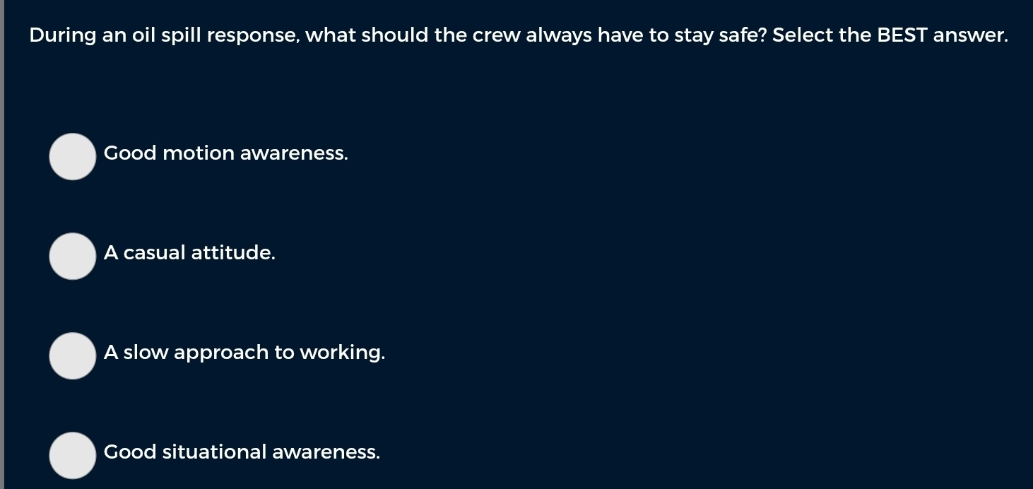 During an oil spill response, what should the crew always have to stay safe? Select the BEST answer.
Good motion awareness.
A casual attitude.
A slow approach to working.
Good situational awareness.