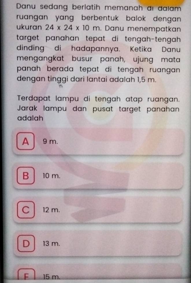 Danu sedang berlatih memanah ai đaïam
ruangan yang berbentuk balok dengan .
ukuran 24* 24* 10m. Danu menempatkan
target panahan tepat di tengah-tengah .
dinding di hadapannya. Ketika Danu
mengangkat busur panah, ujung mata
panah berada tepat di tengah ruangan .
dengan tinggi dari lantai adalah 1,5 m.
Terdapat lampu di tengah atap ruangan.
Jarak lampu dan pusat target panahan
adalah
A 9 m.
B 10 m.
C 12 m.
D 13 m.
F 15 m.