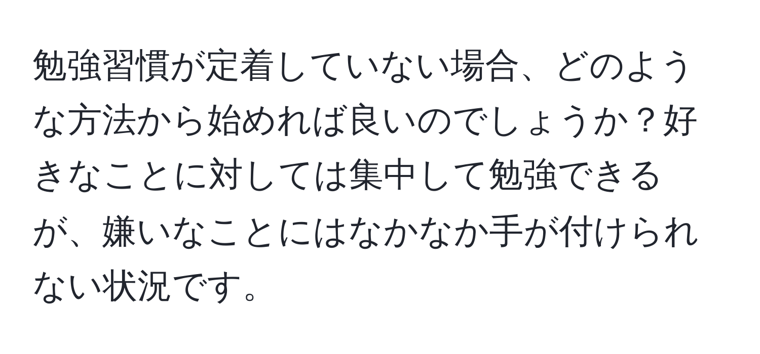 勉強習慣が定着していない場合、どのような方法から始めれば良いのでしょうか？好きなことに対しては集中して勉強できるが、嫌いなことにはなかなか手が付けられない状況です。