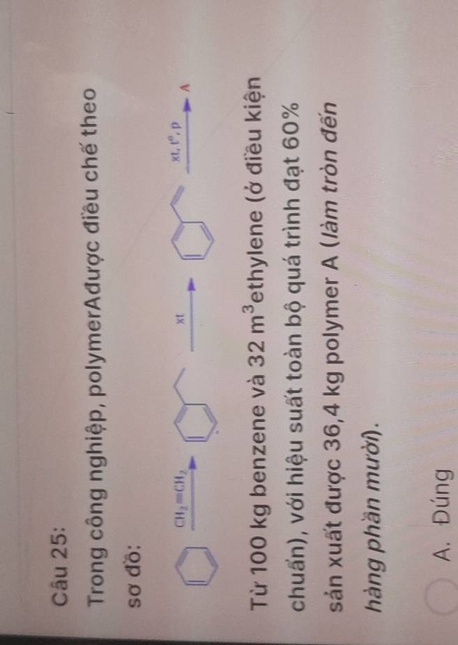 Trong công nghiệp, polymerAđược điều chế theo
sơ đồ:
CH_2=CH_2
xt
xt, t^0, f
A
Từ 100 kg benzene và 32m^3 Tethylene (ở điều kiện
chuấn), với hiệu suất toàn bộ quá trình đạt 60%
sản xuất được 36,4 kg polymer A (làm tròn đến
hàng phần mười).
A. Đúng