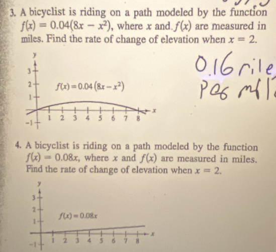 A bicyclist is riding on a path modeled by the function
f(x)=0.04(8x-x^2) , where x and. f(x) are measured in
miles. Find the rate of change of elevation when x=2.
4. A bicyclist is riding on a path modeled by the function
f(x)=0.08x , where x and f(x) are measured in miles.
Find the rate of change of elevation when x=2.