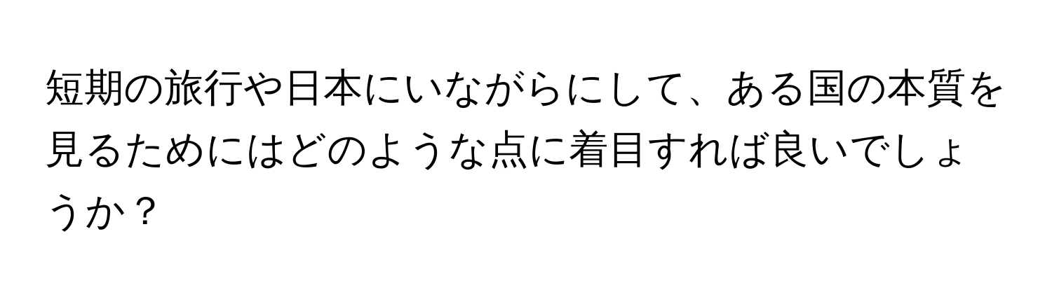 短期の旅行や日本にいながらにして、ある国の本質を見るためにはどのような点に着目すれば良いでしょうか？