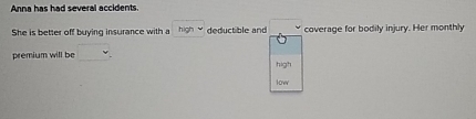 Anna has had several accidents. 
She is better off buying insurance with a high deductible and □  coverage for bodily injury. Her monthly 
premium will be □
high 
low