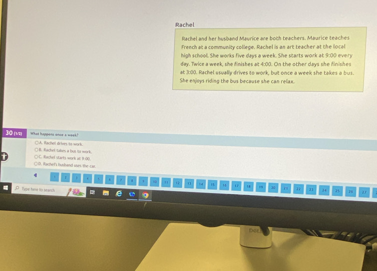 Rachel
Rachel and her husband Maurice are both teachers. Maurice teaches
French at a community college. Rachel is an art teacher at the local
high school. She works five days a week. She starts work at 9:00 every
day. Twice a week, she finishes at 4:00. On the other days she finishes
at 3:00. Rachel usually drives to work, but once a week she takes a bus.
She enjoys riding the bus because she can relax.
30 (1/2) What happens once a week?
A. Rachel drives to work.
B. Rachel takes a bus to work.
C. Rachel starts work at 9:00
D. Rachel's husband uses the car.
1 2 ] 4 5 6 7 9 10 , 12 13 14 15 16 17 18 19
20 21 22 23 24 25 26 27
Type here to search w
DSL