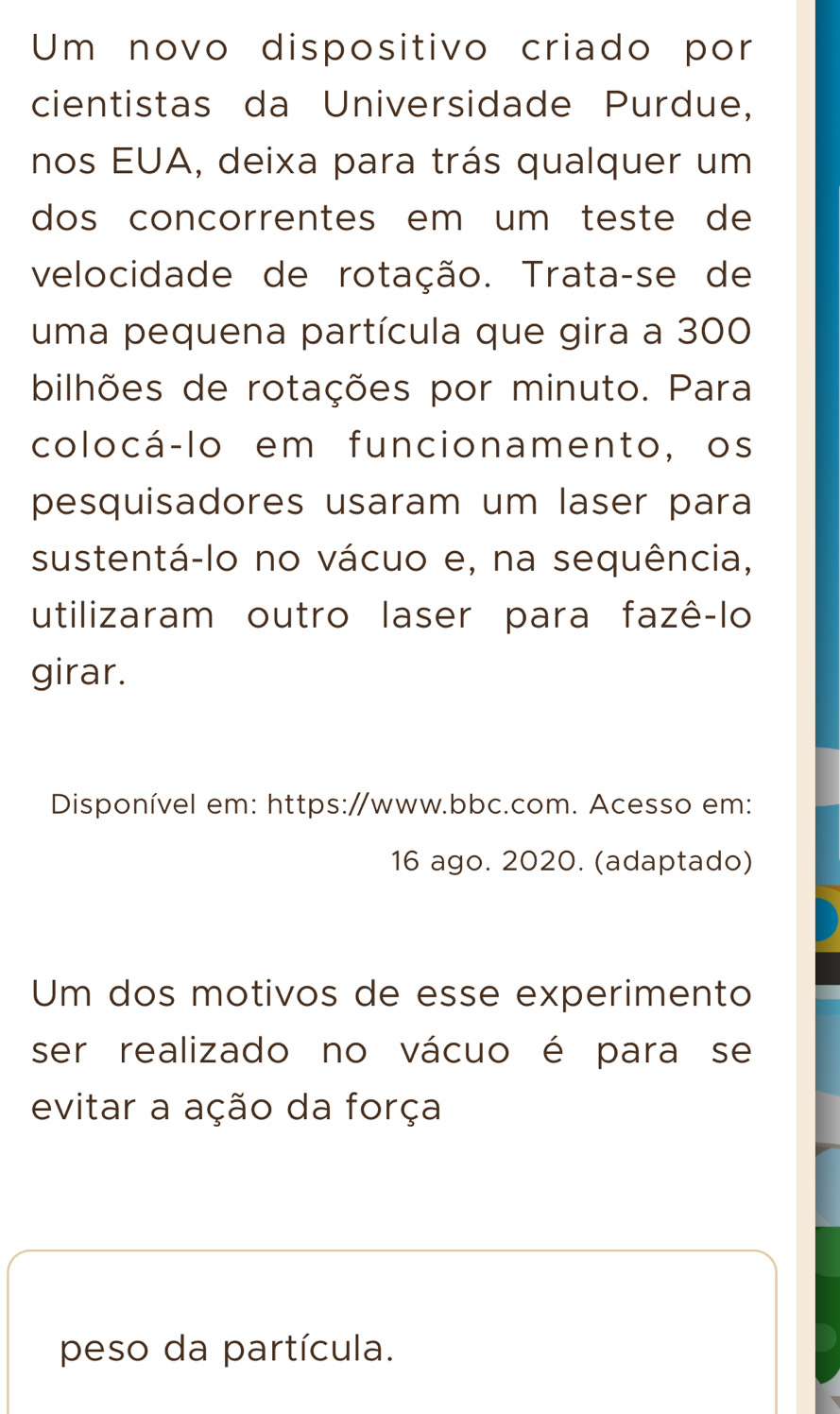 Um novo dispositivo criado por 
cientistas da Universidade Purdue, 
nos EUA, deixa para trás qualquer um 
dos concorrentes em um teste de 
velocidade de rotação. Trata-se de 
uma pequena partícula que gira a 300
bilhões de rotações por minuto. Para 
colocá-lo em funcionamento, os 
pesquisadores usaram um laser para 
sustentá-lo no vácuo e, na sequência, 
utilizaram outro laser para fazê-lo 
girar. 
Disponível em: https:/www.bbc.com. Acesso em: 
16 ago. 2020. (adaptado) 
Um dos motivos de esse experimento 
ser realizado no vácuo é para se 
evitar a ação da força 
peso da partícula.