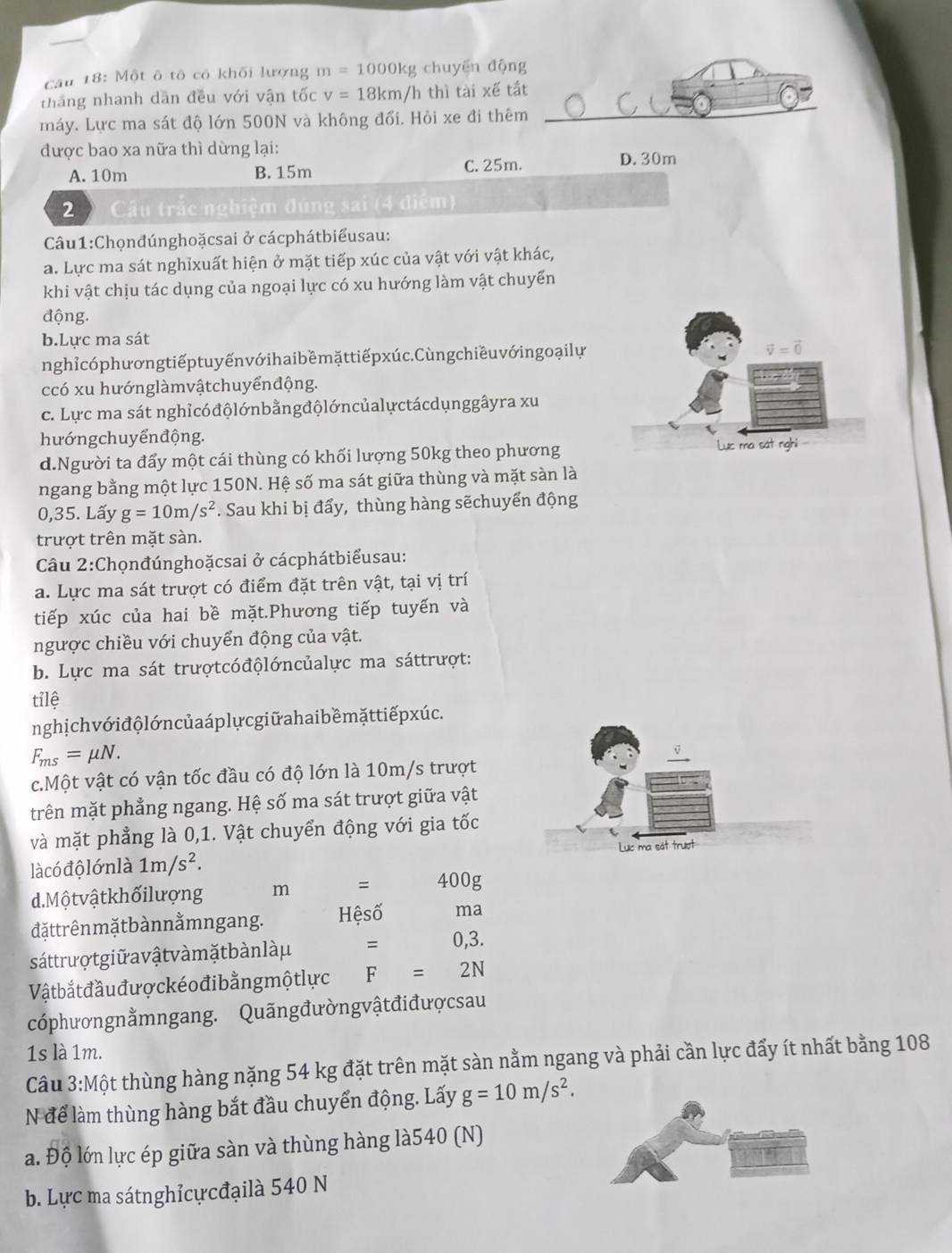 Một ô tô có khối lượng m=1000kg chuyēn động
tháng nhanh dân đều với vận tốc v=18km/hthi 1 tài xế tắt
máy. Lực ma sát độ lớn 500N và không đổi. Hỏi xe đi thêm
_
được bao xa nữa thì dừng lại:
A. 10m B. 15m C. 25m. D. 30m
2 D  Cu trắc nghiệm đúng sai (4 điểm)
Câu1:Chọnđúnghoặcsai ở cácphátbiểusau:
a. Lực ma sát nghỉxuất hiện ở mặt tiếp xúc của vật với vật khác,
khi vật chịu tác dụng của ngoại lực có xu hướng làm vật chuyển
động.
b.Lực ma sát
nghỉcóphươngtiếptuyếnvớ ihaibềmặttiếpxúc.Cùngchiều vớ ingoạilự
vector v=vector 0
ccó xu hướnglàmvậtchuyểnđộng.
c. Lực ma sát nghỉcóđộlớnbằngđộlớncủalựctácdụnggâyra xu
hướng chuyển động.
d.Người ta đẩy một cái thùng có khối lượng 50kg theo phương Lực ma sát nghi
ngang bằng một lực 150N. Hệ số ma sát giữa thùng và mặt sàn là
0,35. Lấy g=10m/s^2. Sau khi bị đẩy, thùng hàng sẽchuyển động
trượt trên mặt sàn.
Câu 2:Chọnđúnghoặcsai ở cácphátbiểusau:
a. Lực ma sát trượt có điểm đặt trên vật, tại vị trí
tiếp xúc của hai bề mặt.Phương tiếp tuyến và
ngược chiều với chuyển động của vật.
b. Lực ma sát trượtcóđộlớncủalực ma sáttrượt:
tỉlệ
nghị ch vớ i độ lớn củ a áp lự cgiữ a hai bề mặttiếpxúc.
F_ms=mu N.
c.Một vật có vận tốc đầu có độ lớn là 10m/s trượt
trên mặt phẳng ngang. Hệ số ma sát trượt giữa vật
và mặt phẳng là 0,1. Vật chuyển động với gia tốc
là có độ lớn là 1m/s^2 Lục ma sát trượt
d. Mộ tvật khối lượng m = 400g
đặttrên mặ t b àn nằmngang. Hệsố ma
sáttrượ t giữ a vậtvà m ặt bàn làμ = 0,3.
Vật bắt đầu đượckéo đi bằng một lực F=2N
cóphươngnằmngang. Quãngđườngvậtđiđượcsau
1s là 1m.
Cầu 3:Một thùng hàng nặng 54 kg đặt trên mặt sàn nằm ngang và phải cần lực đẩy ít nhất bằng 108
N để làm thùng hàng bắt đầu chuyển động. Lấy g=10m/s^2.
a. Độ lớn lực ép giữa sàn và thùng hàng là540 (N)
b. Lực ma sátnghỉcựcđạilà 540 N