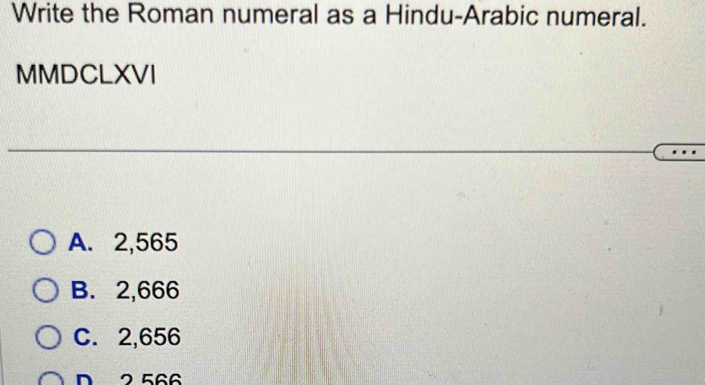 Write the Roman numeral as a Hindu-Arabic numeral.
MMDCLXVI
A. 2,565
B. 2,666
C. 2,656
D 2 566