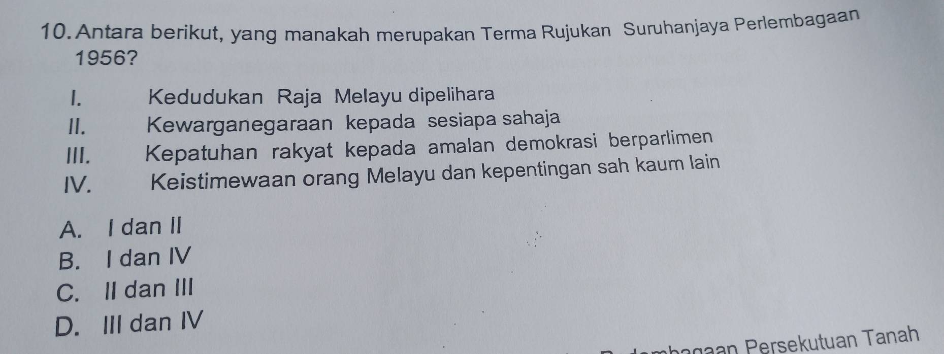 Antara berikut, yang manakah merupakan Terma Rujukan Suruhanjaya Perlembagaan
1956?
1. Kedudukan Raja Melayu dipelihara
II. Kewarganegaraan kepada sesiapa sahaja
III. Kepatuhan rakyat kepada amalan demokrasi berparlimen
IV. Keistimewaan orang Melayu dan kepentingan sah kaum lain
A. I dan II
B. I dan IV
C. II dan III
D. III dan IV
n n Persekutuan Tanah