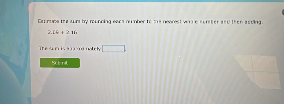 Estimate the sum by rounding each number to the nearest whole number and then adding.
2.09+2.16
The sum is approximately □. 
Submit