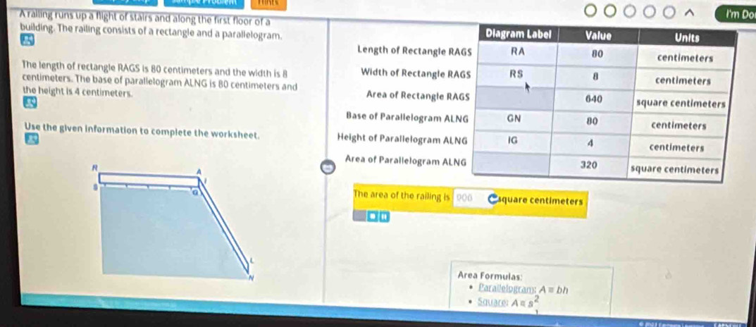 A railing runs up a flight of stairs and along the first floor of a 
I'm Do 
building. The railing consists of a rectangle and a parallelogram. 
Length of Rectangle R
The length of rectangle RAGS is 80 centimeters and the width is 8 Width of Rectangle R
centimeters. The base of parallelogram ALNG is 80 centimeters and Area of Rectangle R
the height is 4 centimeters. 
Base of Parallelogram AL
Use the given information to complete the worksheet. Height of Parallelogram AL
Area of Parallelogram AL

The area of the railing is Esquare centimeters 
ao 
Area Formulas: 
Parailelogram: A=bh
Square: Aπ s^2