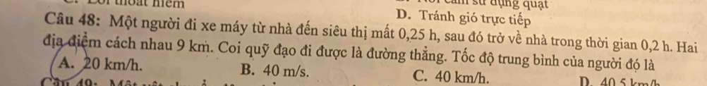 cảm sử dụng quạt
of thoat mem D. Tránh gió trực tiếp
Câu 48: Một người đi xe máy từ nhà đến siêu thị mất 0, 25 h, sau đó trở về nhà trong thời gian 0,2 h. Hai
địa điểm cách nhau 9 km. Coi quỹ đạo đi được là đường thẳng. Tốc độ trung bình của người đó là
A. 20 km/h. B. 40 m/s. C. 40 km/h. D 40 5 km/h