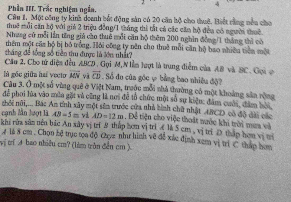 2 
4 
Phần III. Trắc nghiệm ngắn. 
Câu 1. Một công ty kinh doanh bất động sản có 20 căn hộ cho thuê. Biết rằng nều cho 
thuê mỗi căn hộ với giá 2 triệu đồng/ 1 tháng thì tất cả các căn hộ đều có người thuê. 
Nhưng cứ mỗi lần tăng giá cho thuê mỗi căn hộ thêm 200 nghìn đồng/ 1 tháng thì có 
thêm một căn hộ bị bỏ trống. Hỏi công ty nên cho thuê mỗi căn hộ bao nhiêu tiên một 
tháng đế tống số tiền thu được là lớn nhất? 
Câu 2. Cho tứ diện đều ABCD. Gọi M,N lần lượt là trung điểm của AB và BC. Gọi ợ 
là góc giữa hai vectơ vector MN và vector CD. Số đo của góc φ bằng bao nhiêu độ? 
Câu 3. Ở một số vùng quê ở Việt Nam, trước mỗi nhà thường có một khoảng sản rộng 
để phơi lúa vào mùa gặt và cũng là nơi để tổ chức một số sự kiện: đảm cưới, đám hỏi, 
nhôi nôi,... Bác An tính xây một sân trước cửa nhà hình chữ nhật ABCD có độ dài các 
cạnh lần lượt là AB=5m và AD=12m. Để tiện cho việc thoát nước khi trời mưa và 
khi rửa sân nên bác An xây vị trí B thấp hơn vị trí A là 5 cm , vị trí D tháp hơn vị trí 
A là 8 cm. Chọn hệ trục tọa độ Oxyz như hình vẽ đề xác định xem vị trí C tháp hơm 
vj trí A bao nhiêu cm? (làm tròn đển cm ).