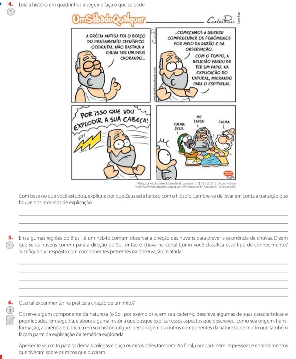 Leia a história em quadrinhos a seguir e faça o que se pede. 
a 
Com base no que você estudou, explique por que Zeus está furioso com o filósofo. Lembre-se de levar em conta a transição que 
houve nos modelos de explicação. 
_ 
_ 
_ 
5 Em algumas regiões do Brasil, é um hábito comum observar a direção das nuvens para prever a ocorrência de chuvas. Dizem 
1) que se as nuvens correm para a direção do Sol, então é chuva na certa! Como você classifica esse tipo de conhecimento? 
Justifique sua resposta com componentes presentes na observação relatada. 
_ 
_ 
_ 
_ 
_ 
6. Que tal experimentar na prática a criação de um mito? 
1 
Observe algum componente da natureza (o Sol, por exemplo) e, em seu caderno, descreva algumas de suas características e 
6 propriedades. Em seguida, elabore alguma história que busque explicar esses aspectos que descreveu, como sua origem, trans- 
formação, aparência etc. Inclua em sua história algum personagem ou outros componentes da natureza, de modo que também 
façam parte da explicação da temática explorada. 
Apresente seu mito para os demais colegas e ouça os mitos deles também. Ao final, compartilhem impressões e entendimentos 
que tiveram sobre os mitos que ouviram.