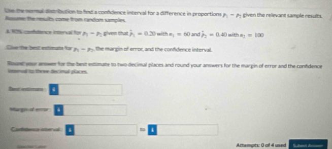 he the nermal distrbution to find a confidence interval for a difference in proportions P_1-P_2 given the relevant sample results. 
sume the results come from candom samples 
AMO % condienice interval for n-n given that hat p_1=0.20 with x_1=60 and hat p_2=0.40 n= th n_2=100
tise te fast estinçãn for n-n , the margin of error, and the confidence interval. 
Rant your answer for the best estimate to two decimal places and round your answers for the margin of error and the confdence 
imnud to three decimal piaces. 
S s 
i 
a i 
t i 
Attempts: 0 of 4 used Sutemt Am