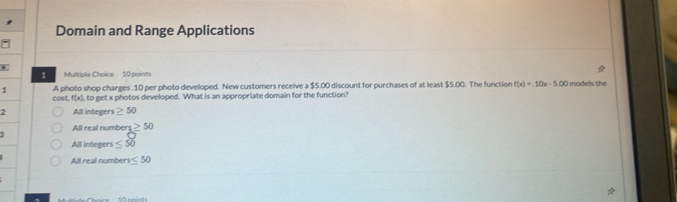 Domain and Range Applications
1 Multiple Choice 10 points
1 A photo shop charges . 10 per photo developed. New customers receive a $5.00 discount for purchases of at least $5.00. The function f(x)=.10x-5.00 models the
cost f(x) , to get x photos developed. What is an appropriate domain for the function?
2 All integers ≥ 50
All real numbers ≥ 50
3°
All integers ≤ 50
All real number rs≤ 50